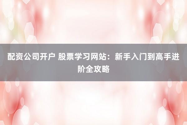 配资公司开户 股票学习网站：新手入门到高手进阶全攻略