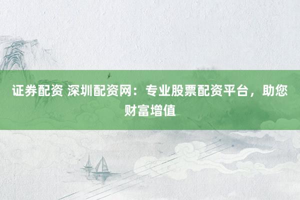 证券配资 深圳配资网：专业股票配资平台，助您财富增值