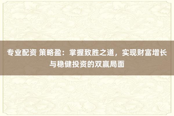 专业配资 策略盈：掌握致胜之道，实现财富增长与稳健投资的双赢局面