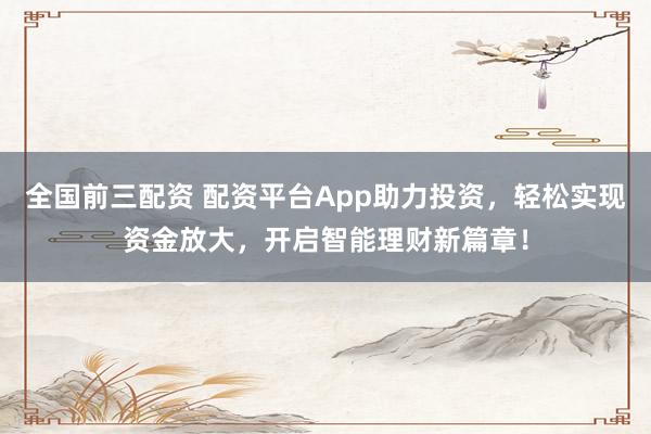 全国前三配资 配资平台App助力投资，轻松实现资金放大，开启智能理财新篇章！
