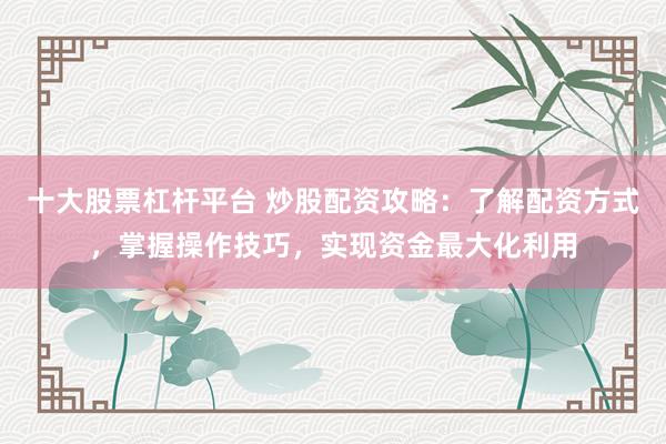 十大股票杠杆平台 炒股配资攻略：了解配资方式，掌握操作技巧，实现资金最大化利用