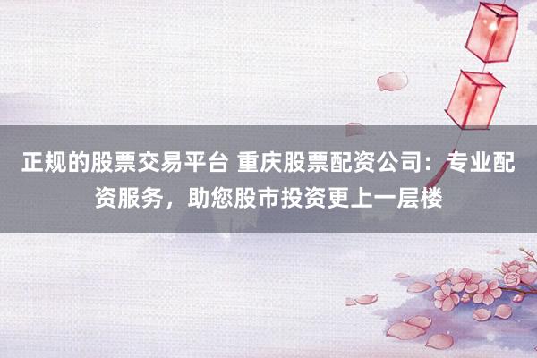 正规的股票交易平台 重庆股票配资公司：专业配资服务，助您股市投资更上一层楼
