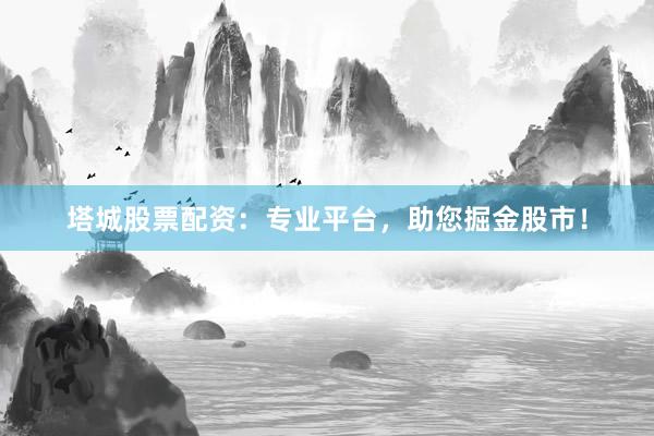 塔城股票配资：专业平台，助您掘金股市！