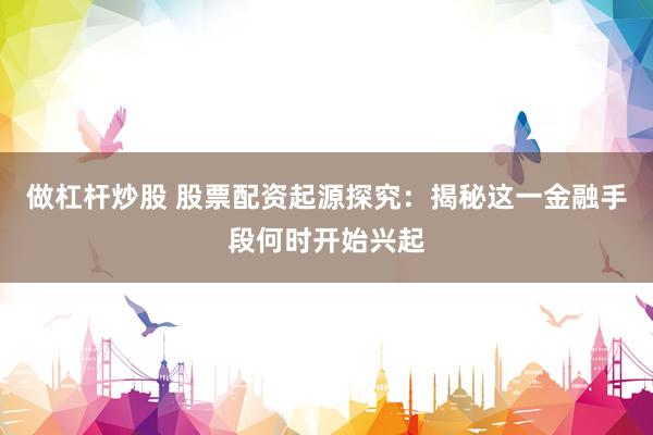 做杠杆炒股 股票配资起源探究：揭秘这一金融手段何时开始兴起