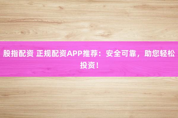 股指配资 正规配资APP推荐：安全可靠，助您轻松投资！