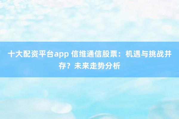 十大配资平台app 信维通信股票：机遇与挑战并存？未来走势分析