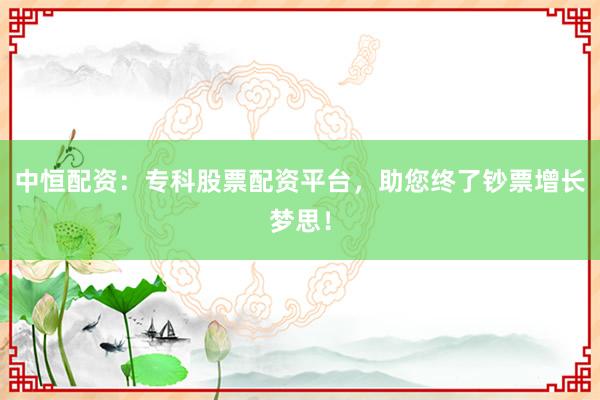 中恒配资：专科股票配资平台，助您终了钞票增长梦思！