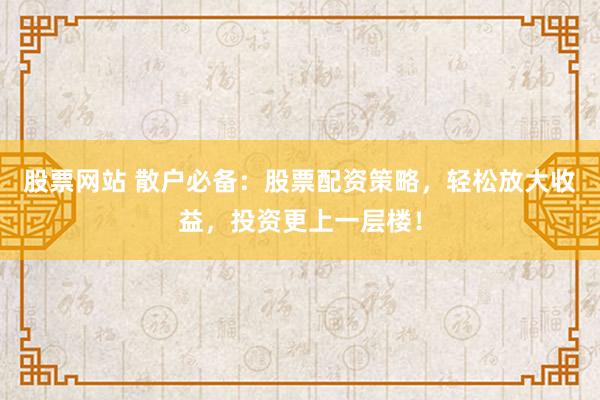 股票网站 散户必备：股票配资策略，轻松放大收益，投资更上一层楼！