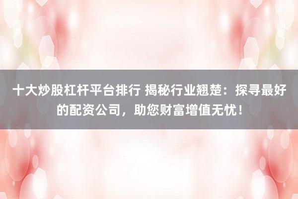 十大炒股杠杆平台排行 揭秘行业翘楚：探寻最好的配资公司，助您财富增值无忧！