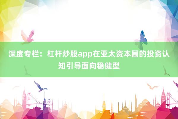 深度专栏:杠杆炒股app在亚太资本圈的投资认知引导面向稳健型