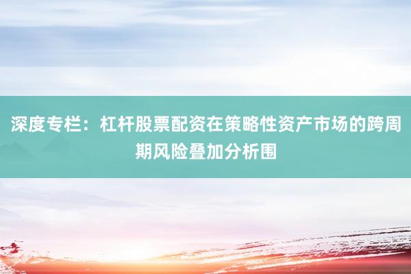 深度专栏:杠杆股票配资在策略性资产市场的跨周期风险叠加分析围