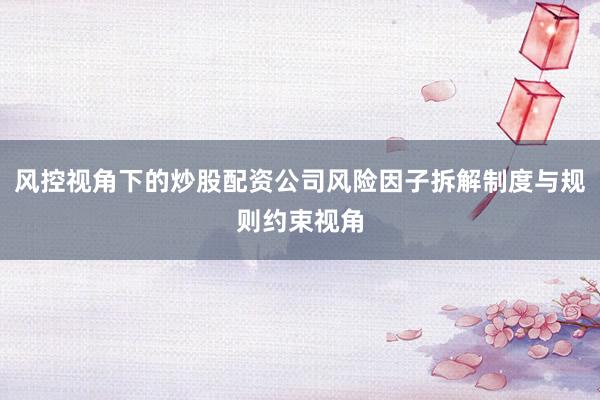 风控视角下的炒股配资公司风险因子拆解制度与规则约束视角