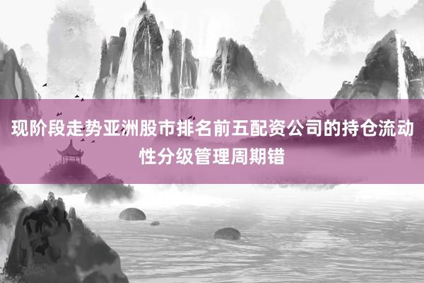 现阶段走势亚洲股市排名前五配资公司的持仓流动性分级管理周期错