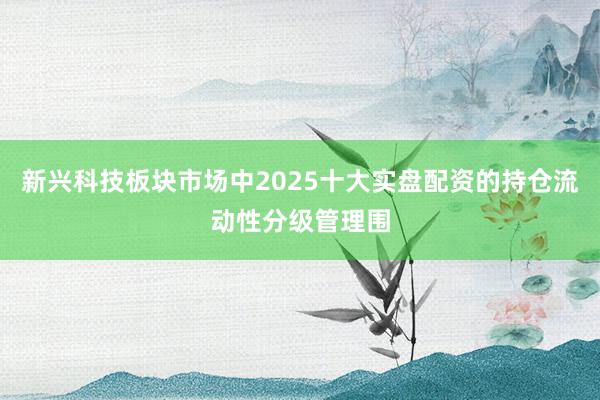 新兴科技板块市场中2025十大实盘配资的持仓流动性分级管理围