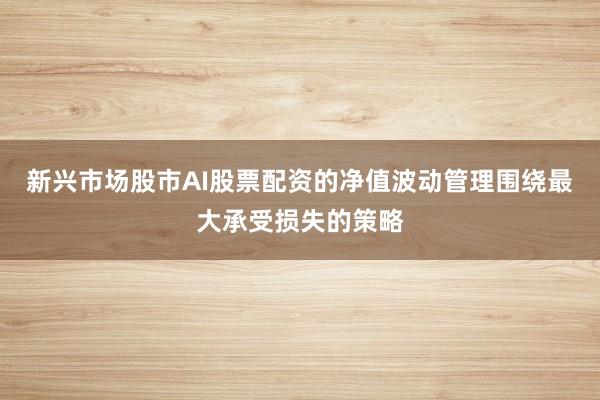 新兴市场股市AI股票配资的净值波动管理围绕最大承受损失的策略