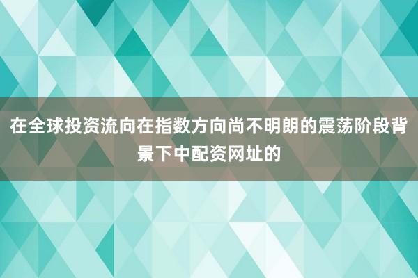 在全球投资流向在指数方向尚不明朗的震荡阶段背景下中配资网址的