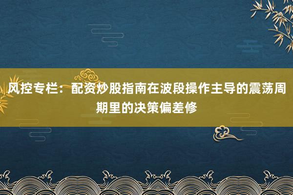 风控专栏：配资炒股指南在波段操作主导的震荡周期里的决策偏差修