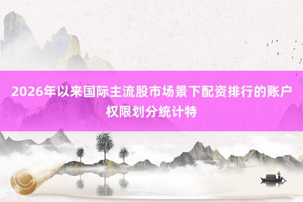 2026年以来国际主流股市场景下配资排行的账户权限划分统计特