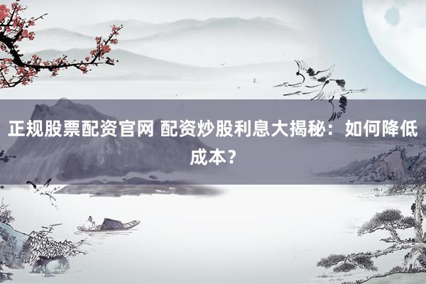 正规股票配资官网 配资炒股利息大揭秘：如何降低成本？