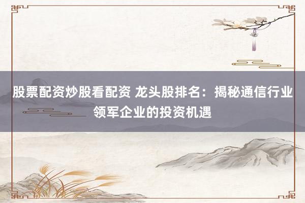 股票配资炒股看配资 龙头股排名：揭秘通信行业领军企业的投资机遇