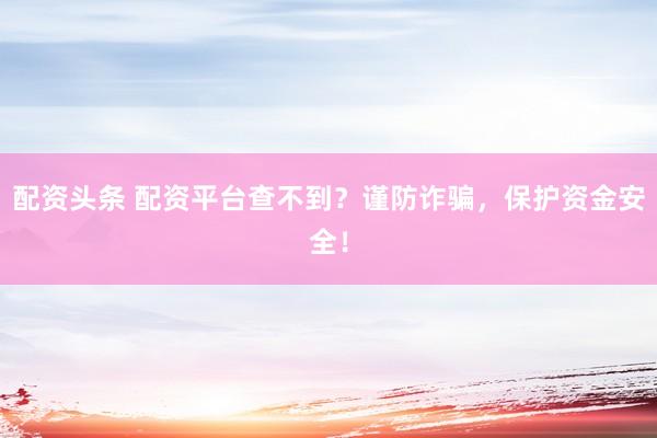 配资头条 配资平台查不到？谨防诈骗，保护资金安全！