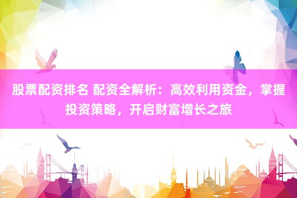 股票配资排名 配资全解析：高效利用资金，掌握投资策略，开启财富增长之旅