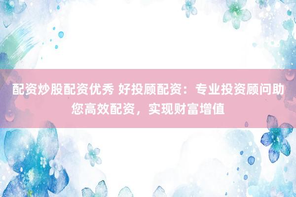 配资炒股配资优秀 好投顾配资：专业投资顾问助您高效配资，实现财富增值