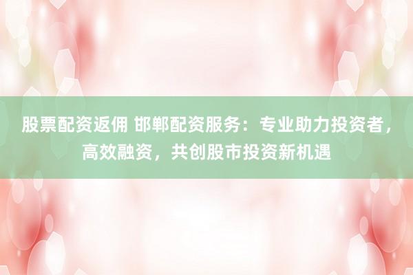 股票配资返佣 邯郸配资服务：专业助力投资者，高效融资，共创股市投资新机遇