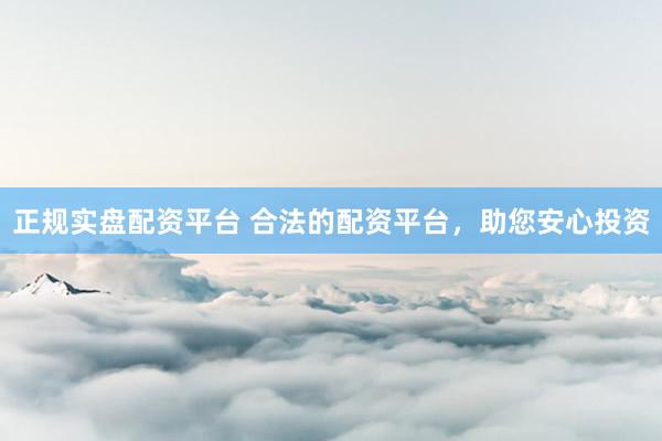 正规实盘配资平台 合法的配资平台，助您安心投资