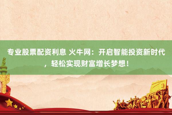 专业股票配资利息 火牛网：开启智能投资新时代，轻松实现财富增长梦想！