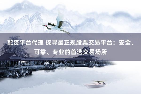 配资平台代理 探寻最正规股票交易平台:安全、可靠、专业的首选交易场所