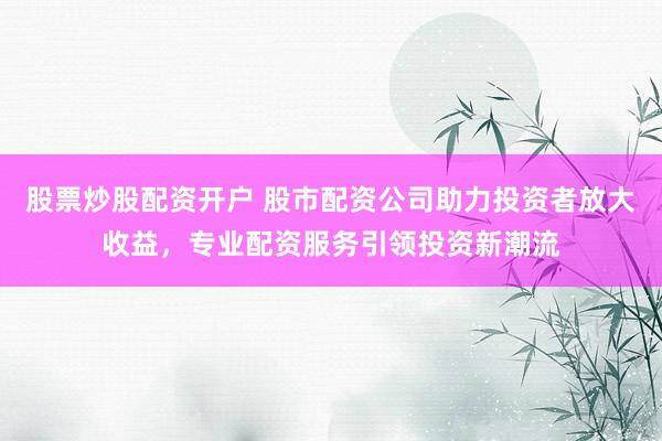 股票炒股配资开户 股市配资公司助力投资者放大收益,专业配资服务引领投资新潮流