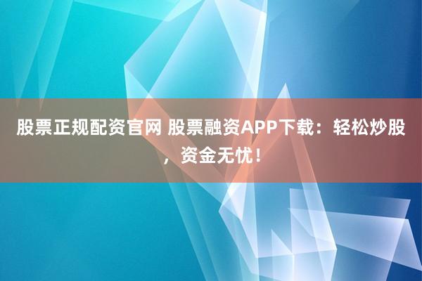 股票正规配资官网 股票融资APP下载：轻松炒股，资金无忧！