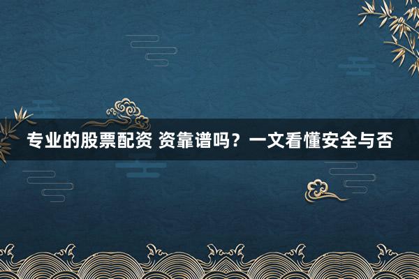 专业的股票配资 资靠谱吗？一文看懂安全与否
