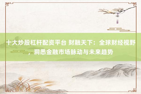 十大炒股杠杆配资平台 财融天下：全球财经视野，洞悉金融市场脉动与未来趋势