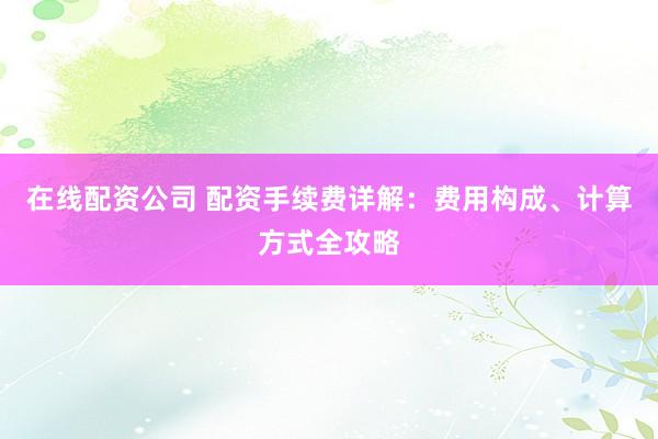 在线配资公司 配资手续费详解：费用构成、计算方式全攻略