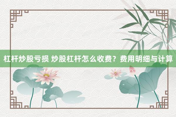 杠杆炒股亏损 炒股杠杆怎么收费?费用明细与计算