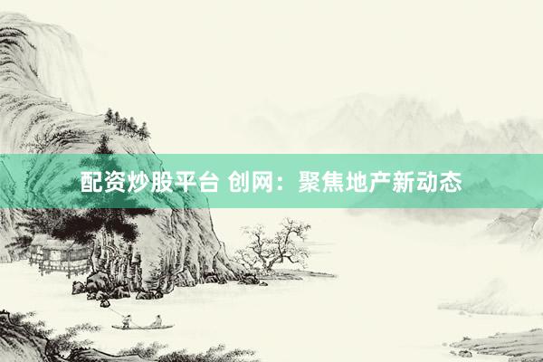 配资炒股平台 创网：聚焦地产新动态