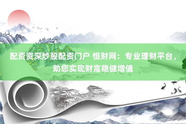配资资深炒股配资门户 恒财网:专业理财平台,助您实现财富稳健增值