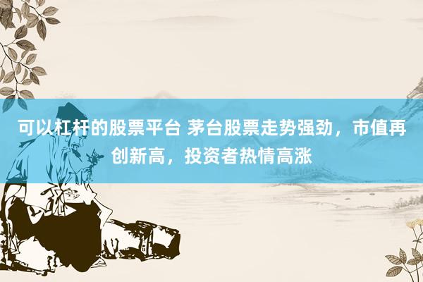 可以杠杆的股票平台 茅台股票走势强劲,市值再创新高,投资者热情高涨