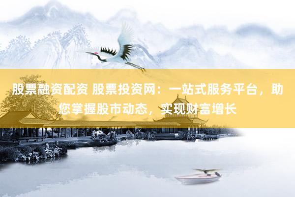 股票融资配资 股票投资网:一站式服务平台,助您掌握股市动态,实现财富增长