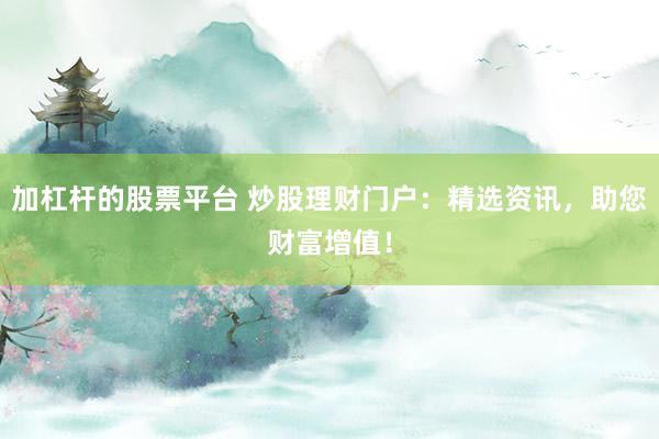加杠杆的股票平台 炒股理财门户：精选资讯，助您财富增值！