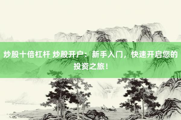 炒股十倍杠杆 炒股开户：新手入门，快速开启您的投资之旅！