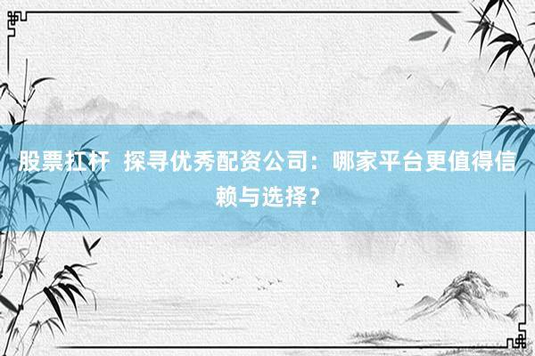 股票扛杆 探寻优秀配资公司:哪家平台更值得信赖与选择?
