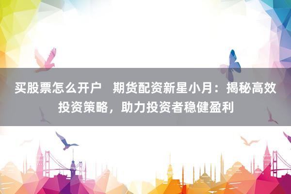 买股票怎么开户   期货配资新星小月：揭秘高效投资策略，助力投资者稳健盈利