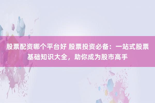 股票配资哪个平台好 股票投资必备：一站式股票基础知识大全，助你成为股市高手