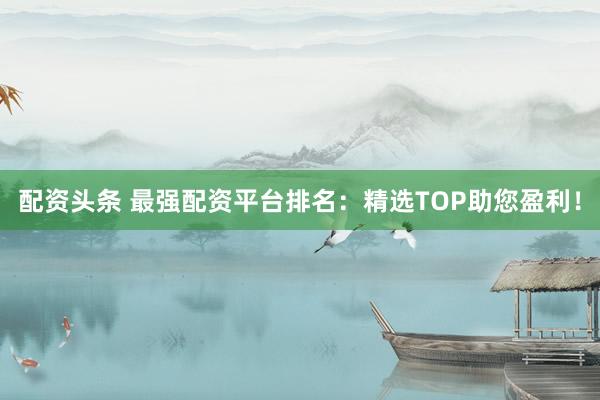 配资头条 最强配资平台排名：精选TOP助您盈利！