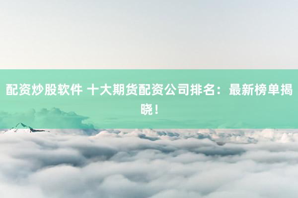 配资炒股软件 十大期货配资公司排名：最新榜单揭晓！