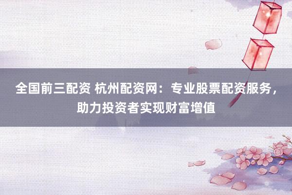 全国前三配资 杭州配资网：专业股票配资服务，助力投资者实现财富增值