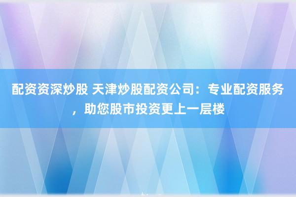 配资资深炒股 天津炒股配资公司：专业配资服务，助您股市投资更上一层楼